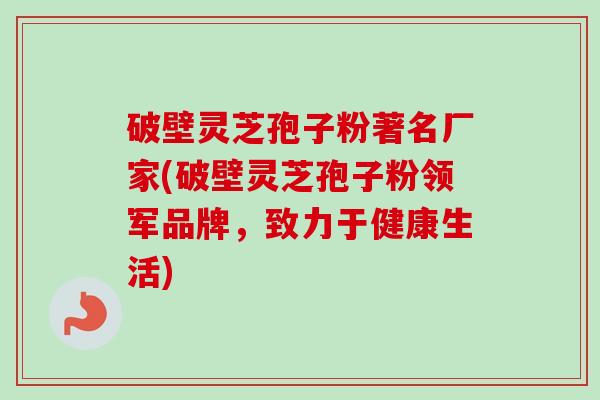 破壁灵芝孢子粉著名厂家(破壁灵芝孢子粉领军品牌，致力于健康生活)