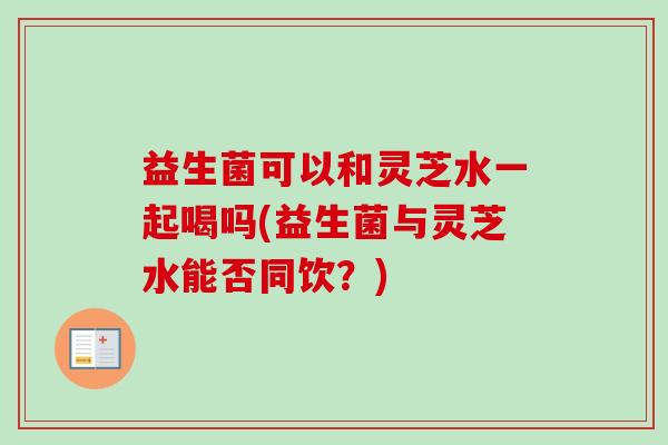 益生菌可以和灵芝水一起喝吗(益生菌与灵芝水能否同饮？)