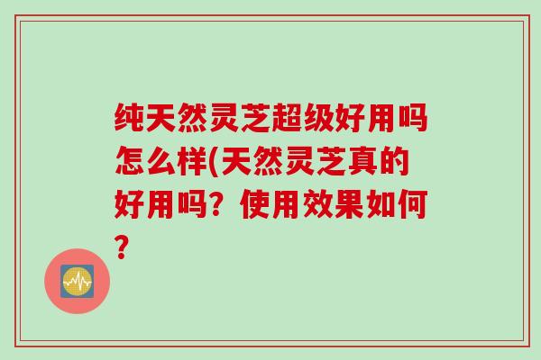 纯天然灵芝超级好用吗怎么样(天然灵芝真的好用吗？使用效果如何？