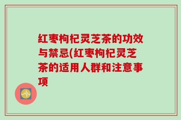 红枣枸杞灵芝茶的功效与禁忌(红枣枸杞灵芝茶的适用人群和注意事项