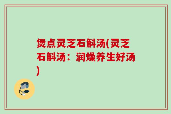 煲点灵芝石斛汤(灵芝石斛汤：润燥养生好汤)