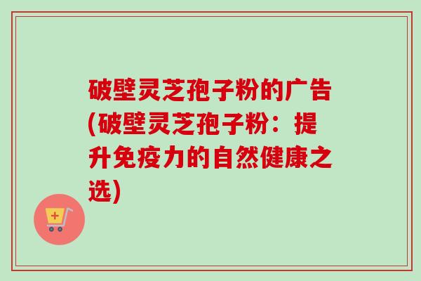 破壁灵芝孢子粉的广告(破壁灵芝孢子粉：提升免疫力的自然健康之选)