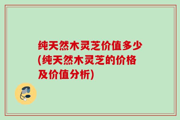纯天然木灵芝价值多少(纯天然木灵芝的价格及价值分析)