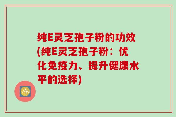 纯E灵芝孢子粉的功效(纯E灵芝孢子粉：优化免疫力、提升健康水平的选择)