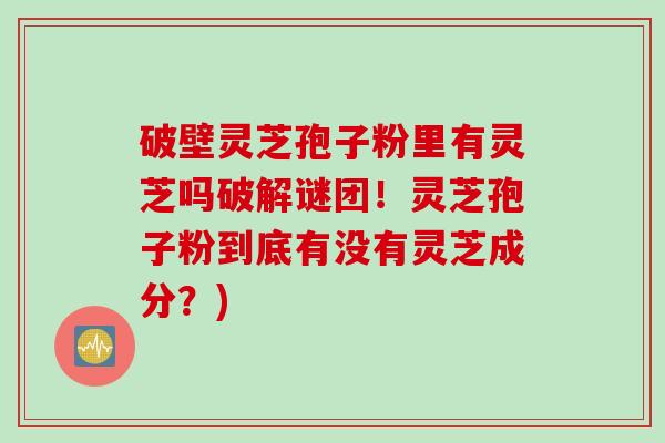 破壁灵芝孢子粉里有灵芝吗破解谜团！灵芝孢子粉到底有没有灵芝成分？)