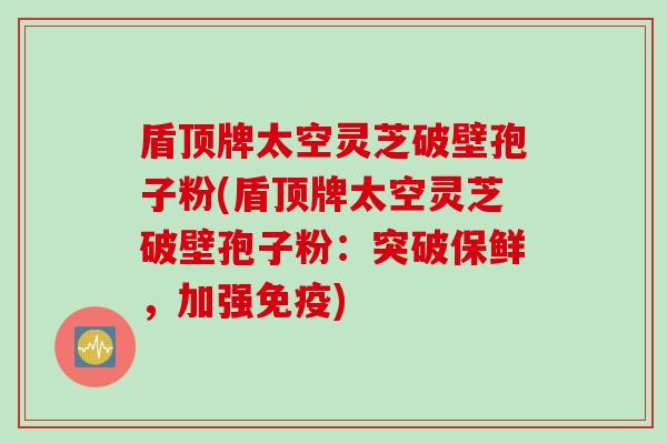 盾顶牌太空灵芝破壁孢子粉(盾顶牌太空灵芝破壁孢子粉：突破保鲜，加强免疫)
