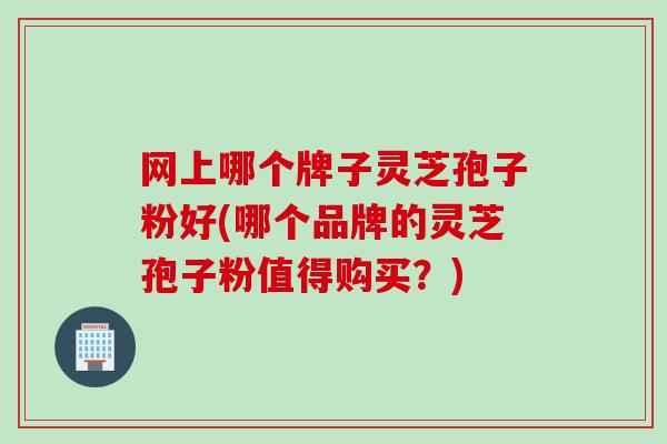 网上哪个牌子灵芝孢子粉好(哪个品牌的灵芝孢子粉值得购买？)