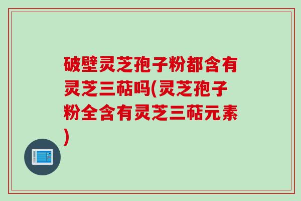 破壁灵芝孢子粉都含有灵芝三萜吗(灵芝孢子粉全含有灵芝三萜元素)