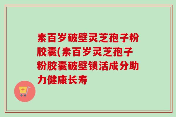素百岁破壁灵芝孢子粉胶囊(素百岁灵芝孢子粉胶囊破壁锁活成分助力健康长寿
