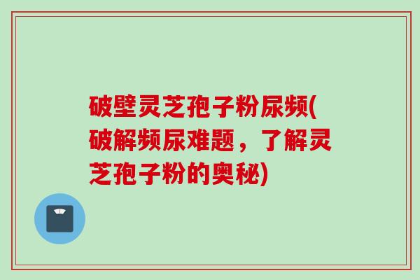 破壁灵芝孢子粉尿频(破解频尿难题，了解灵芝孢子粉的奥秘)
