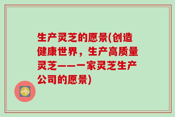 生产灵芝的愿景(创造健康世界，生产高质量灵芝——一家灵芝生产公司的愿景)