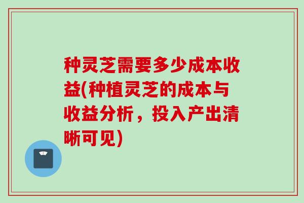 种灵芝需要多少成本收益(种植灵芝的成本与收益分析，投入产出清晰可见)
