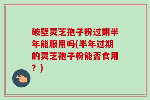 破壁灵芝孢子粉过期半年能服用吗(半年过期的灵芝孢子粉能否食用？)