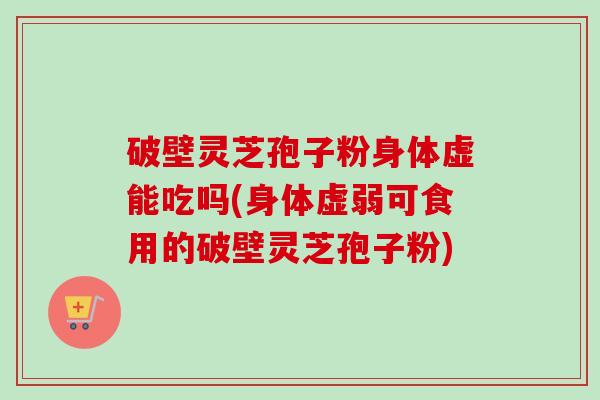 破壁灵芝孢子粉身体虚能吃吗(身体虚弱可食用的破壁灵芝孢子粉)