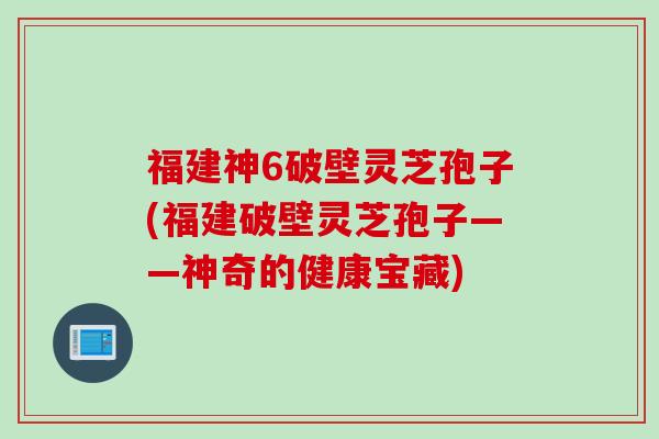 福建神6破壁灵芝孢子(福建破壁灵芝孢子——神奇的健康宝藏)