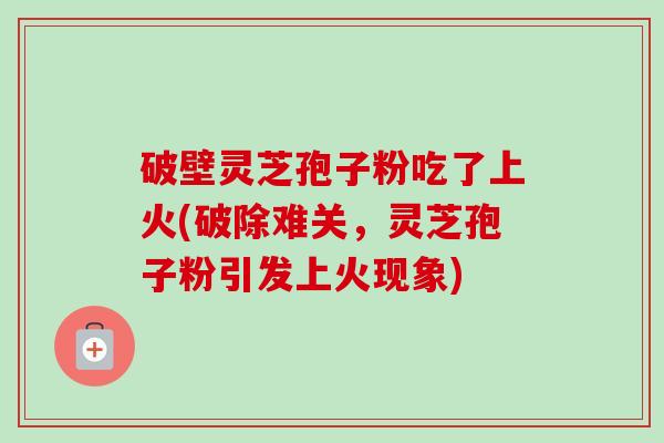 破壁灵芝孢子粉吃了上火(破除难关，灵芝孢子粉引发上火现象)