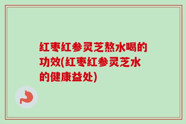 红枣红参灵芝熬水喝的功效(红枣红参灵芝水的健康益处)