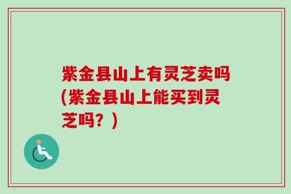 紫金县山上有灵芝卖吗(紫金县山上能买到灵芝吗？)