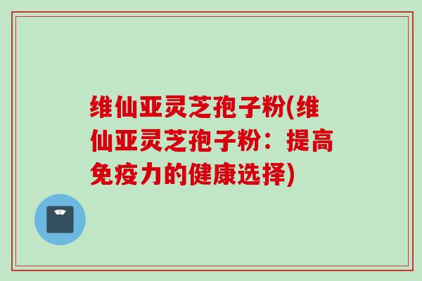 维仙亚灵芝孢子粉(维仙亚灵芝孢子粉:提高免疫力的健康选择) 维仙亚灵芝孢子粉(维仙亚灵芝孢子粉:提高免疫力的健康选择)