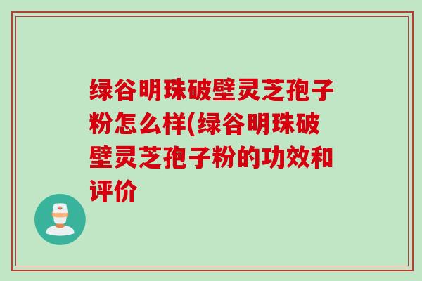 绿谷明珠破壁灵芝孢子粉怎么样(绿谷明珠破壁灵芝孢子粉的功效和评价