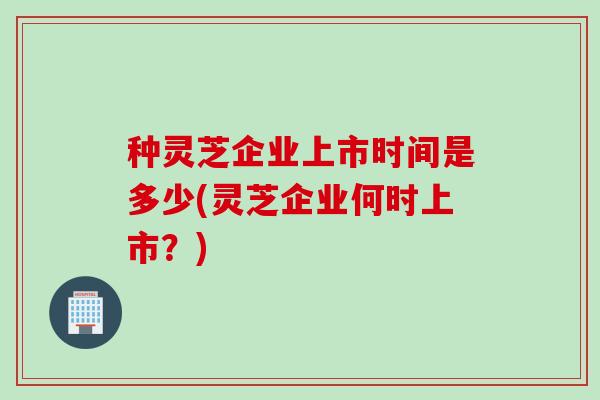 种灵芝企业上市时间是多少(灵芝企业何时上市？)