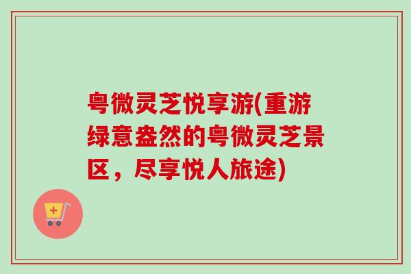 粤微灵芝悦享游(重游绿意盎然的粤微灵芝景区，尽享悦人旅途)