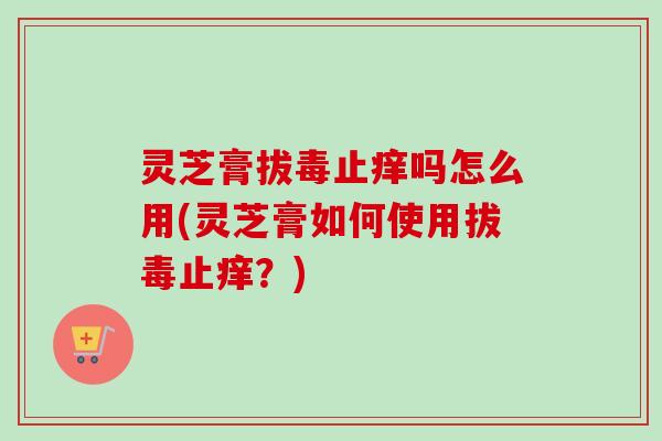 灵芝膏拔毒止痒吗怎么用(灵芝膏如何使用拔毒止痒？)