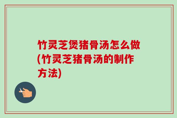 竹灵芝煲猪骨汤怎么做(竹灵芝猪骨汤的制作方法)