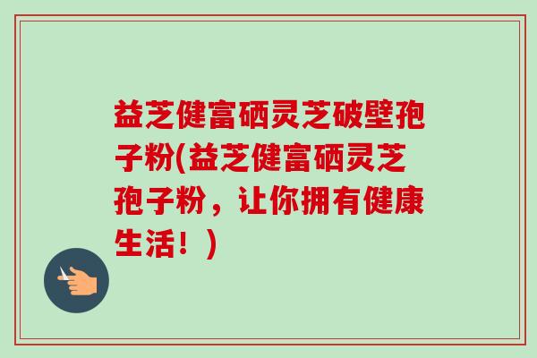 益芝健富硒灵芝破壁孢子粉(益芝健富硒灵芝孢子粉,让你拥有健康生活!) 益芝健富硒灵芝破壁孢子粉(益芝健富硒灵芝孢子粉,让你拥有健康生活!)