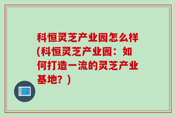 科恒灵芝产业园怎么样(科恒灵芝产业园：如何打造一流的灵芝产业基地？)
