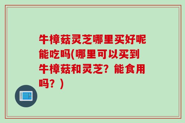 牛樟菇灵芝哪里买好呢能吃吗(哪里可以买到牛樟菇和灵芝?能食用吗?) 牛樟菇灵芝哪里买好呢能吃吗(哪里可以买到牛樟菇和灵芝?能食用吗?)