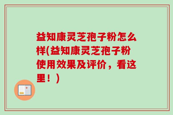 益知康灵芝孢子粉怎么样(益知康灵芝孢子粉使用效果及评价，看这里！)