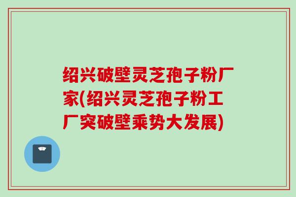 绍兴破壁灵芝孢子粉厂家(绍兴灵芝孢子粉工厂突破壁乘势大发展)