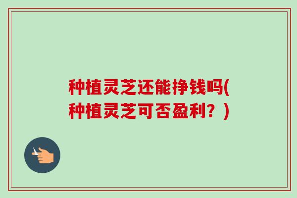 种植灵芝还能挣钱吗(种植灵芝可否盈利？)