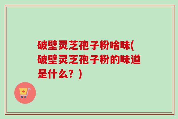 破壁灵芝孢子粉啥味(破壁灵芝孢子粉的味道是什么？)