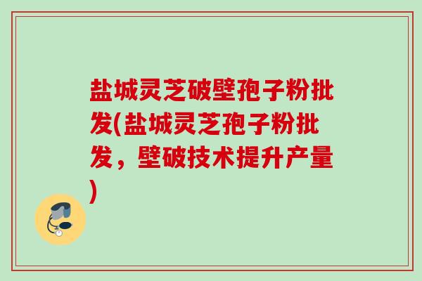 盐城灵芝破壁孢子粉批发(盐城灵芝孢子粉批发，壁破技术提升产量)