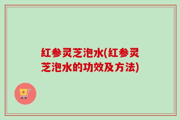 红参灵芝泡水(红参灵芝泡水的功效及方法)