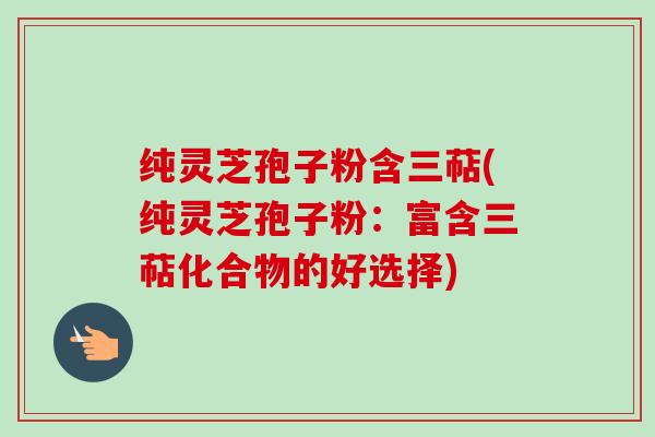 纯灵芝孢子粉含三萜(纯灵芝孢子粉:富含三萜化合物的好选择) 纯灵芝孢子粉含三萜(纯灵芝孢子粉:富含三萜化合物的好选择)