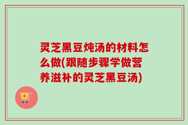 灵芝黑豆炖汤的材料怎么做(跟随步骤学做营养滋补的灵芝黑豆汤)