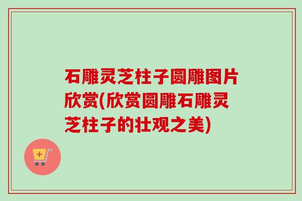石雕灵芝柱子圆雕图片欣赏(欣赏圆雕石雕灵芝柱子的壮观之美)