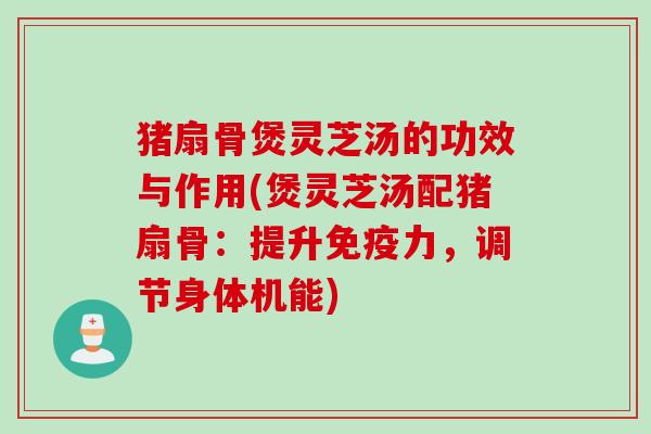 猪扇骨煲灵芝汤的功效与作用(煲灵芝汤配猪扇骨：提升免疫力，调节身体机能)