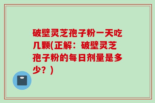 破壁灵芝孢子粉一天吃几颗(正解：破壁灵芝孢子粉的每日剂量是多少？)