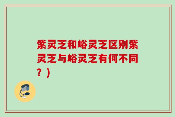 紫灵芝和峪灵芝区别紫灵芝与峪灵芝有何不同？)