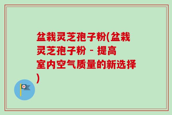 盆栽灵芝孢子粉(盆栽灵芝孢子粉 - 提高室内空气质量的新选择)
