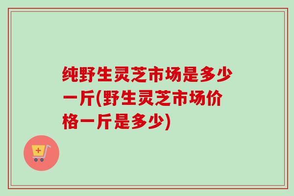 纯野生灵芝市场是多少一斤(野生灵芝市场价格一斤是多少)