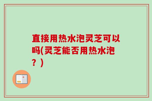 直接用热水泡灵芝可以吗(灵芝能否用热水泡？)