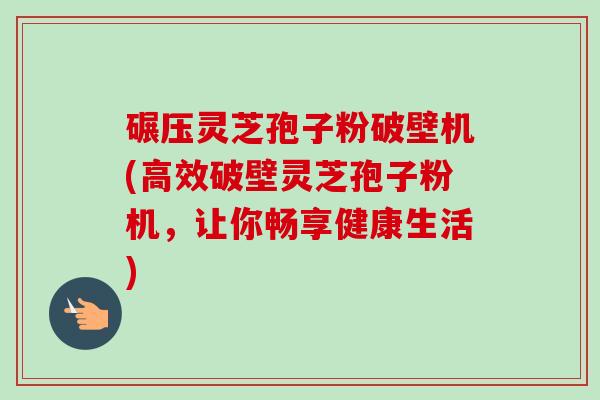 碾压灵芝孢子粉破壁机(高效破壁灵芝孢子粉机，让你畅享健康生活)