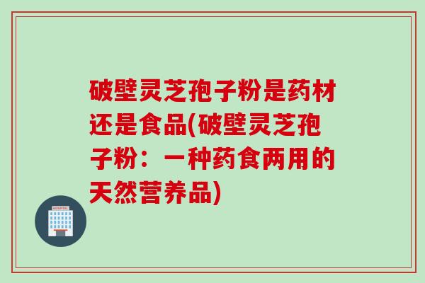 破壁灵芝孢子粉是药材还是食品(破壁灵芝孢子粉:一种药食两用的天然营养品) 破壁灵芝孢子粉是药材还是食品(破壁灵芝孢子粉:一种药食两用的天然营养品)