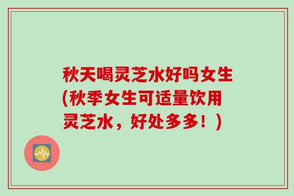 秋天喝灵芝水好吗女生(秋季女生可适量饮用灵芝水，好处多多！)