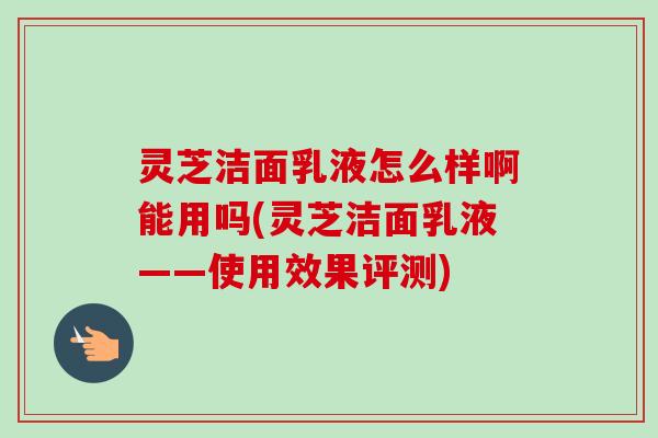 灵芝洁面乳液怎么样啊能用吗(灵芝洁面乳液——使用效果评测)